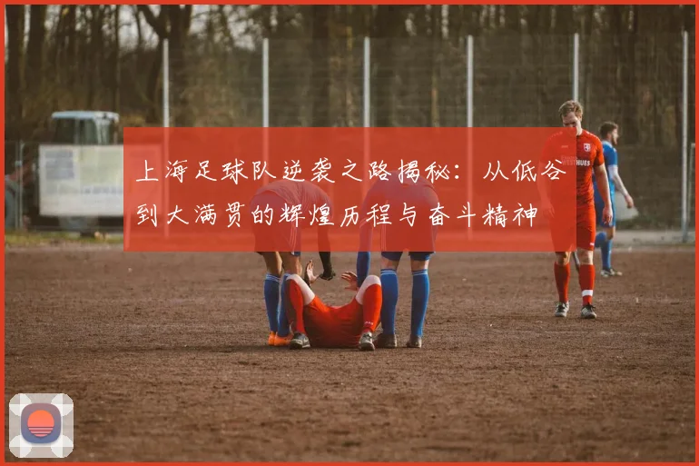 上海足球队逆袭之路揭秘：从低谷到大满贯的辉煌历程与奋斗精神