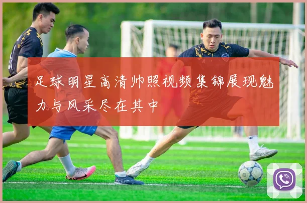 足球明星高清帅照视频集锦展现魅力与风采尽在其中